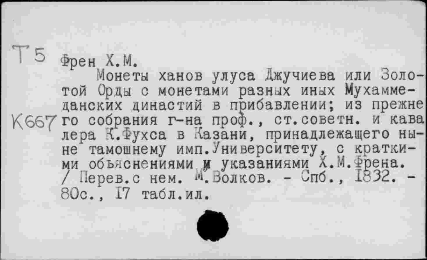 ﻿° Френ Х.М.
Монеты ханов улуса Джучиева или Золотой Орды о монетами разных иных Мухамме-цанских династий в прибавлении; из прежне К€>67 г° собрания г-на проф., ст.советн. и кава лера К.Фухса в Казани, принадлежащего ныне тамошнему имп.Университету, с краткими объяснениями и указаниями Х.М.Френа. / Перев.с нем. М,Волков. - Спб., 1832. -80с., 17 табл.ил.